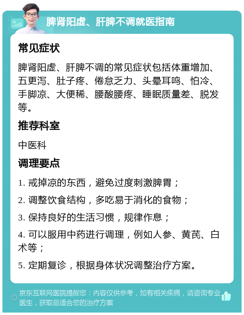 脾肾阳虚、肝脾不调就医指南 常见症状 脾肾阳虚、肝脾不调的常见症状包括体重增加、五更泻、肚子疼、倦怠乏力、头晕耳鸣、怕冷、手脚凉、大便稀、腰酸腰疼、睡眠质量差、脱发等。 推荐科室 中医科 调理要点 1. 戒掉凉的东西，避免过度刺激脾胃； 2. 调整饮食结构，多吃易于消化的食物； 3. 保持良好的生活习惯，规律作息； 4. 可以服用中药进行调理，例如人参、黄芪、白术等； 5. 定期复诊，根据身体状况调整治疗方案。