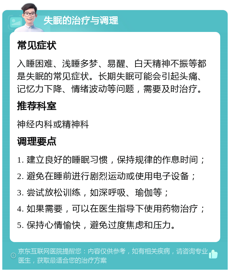 失眠的治疗与调理 常见症状 入睡困难、浅睡多梦、易醒、白天精神不振等都是失眠的常见症状。长期失眠可能会引起头痛、记忆力下降、情绪波动等问题，需要及时治疗。 推荐科室 神经内科或精神科 调理要点 1. 建立良好的睡眠习惯，保持规律的作息时间； 2. 避免在睡前进行剧烈运动或使用电子设备； 3. 尝试放松训练，如深呼吸、瑜伽等； 4. 如果需要，可以在医生指导下使用药物治疗； 5. 保持心情愉快，避免过度焦虑和压力。