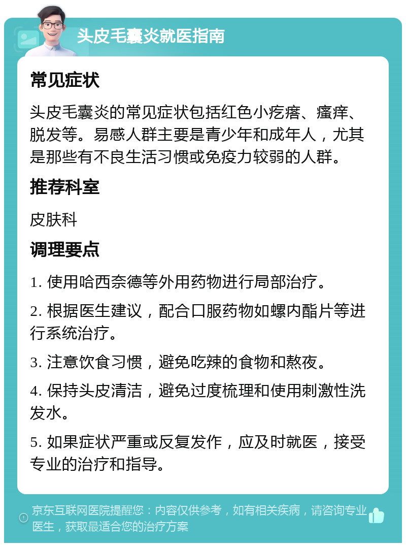 头皮毛囊炎就医指南 常见症状 头皮毛囊炎的常见症状包括红色小疙瘩、瘙痒、脱发等。易感人群主要是青少年和成年人，尤其是那些有不良生活习惯或免疫力较弱的人群。 推荐科室 皮肤科 调理要点 1. 使用哈西奈德等外用药物进行局部治疗。 2. 根据医生建议，配合口服药物如螺内酯片等进行系统治疗。 3. 注意饮食习惯，避免吃辣的食物和熬夜。 4. 保持头皮清洁，避免过度梳理和使用刺激性洗发水。 5. 如果症状严重或反复发作，应及时就医，接受专业的治疗和指导。