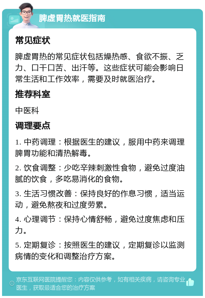 脾虚胃热就医指南 常见症状 脾虚胃热的常见症状包括燥热感、食欲不振、乏力、口干口苦、出汗等。这些症状可能会影响日常生活和工作效率，需要及时就医治疗。 推荐科室 中医科 调理要点 1. 中药调理：根据医生的建议，服用中药来调理脾胃功能和清热解毒。 2. 饮食调整：少吃辛辣刺激性食物，避免过度油腻的饮食，多吃易消化的食物。 3. 生活习惯改善：保持良好的作息习惯，适当运动，避免熬夜和过度劳累。 4. 心理调节：保持心情舒畅，避免过度焦虑和压力。 5. 定期复诊：按照医生的建议，定期复诊以监测病情的变化和调整治疗方案。