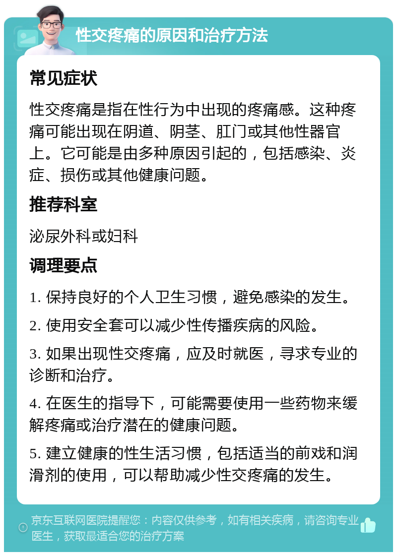 性交疼痛的原因和治疗方法 常见症状 性交疼痛是指在性行为中出现的疼痛感。这种疼痛可能出现在阴道、阴茎、肛门或其他性器官上。它可能是由多种原因引起的，包括感染、炎症、损伤或其他健康问题。 推荐科室 泌尿外科或妇科 调理要点 1. 保持良好的个人卫生习惯，避免感染的发生。 2. 使用安全套可以减少性传播疾病的风险。 3. 如果出现性交疼痛，应及时就医，寻求专业的诊断和治疗。 4. 在医生的指导下，可能需要使用一些药物来缓解疼痛或治疗潜在的健康问题。 5. 建立健康的性生活习惯，包括适当的前戏和润滑剂的使用，可以帮助减少性交疼痛的发生。