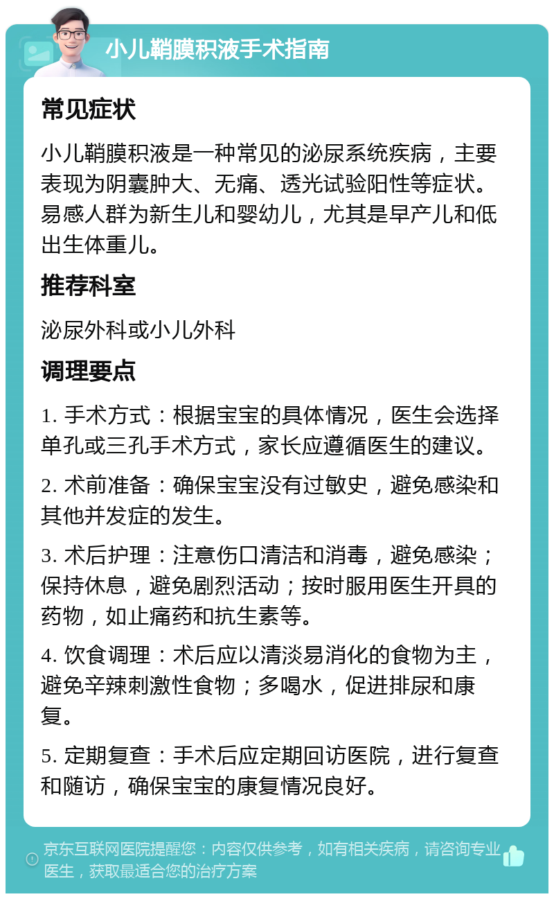 小儿鞘膜积液手术指南 常见症状 小儿鞘膜积液是一种常见的泌尿系统疾病，主要表现为阴囊肿大、无痛、透光试验阳性等症状。易感人群为新生儿和婴幼儿，尤其是早产儿和低出生体重儿。 推荐科室 泌尿外科或小儿外科 调理要点 1. 手术方式：根据宝宝的具体情况，医生会选择单孔或三孔手术方式，家长应遵循医生的建议。 2. 术前准备：确保宝宝没有过敏史，避免感染和其他并发症的发生。 3. 术后护理：注意伤口清洁和消毒，避免感染；保持休息，避免剧烈活动；按时服用医生开具的药物，如止痛药和抗生素等。 4. 饮食调理：术后应以清淡易消化的食物为主，避免辛辣刺激性食物；多喝水，促进排尿和康复。 5. 定期复查：手术后应定期回访医院，进行复查和随访，确保宝宝的康复情况良好。