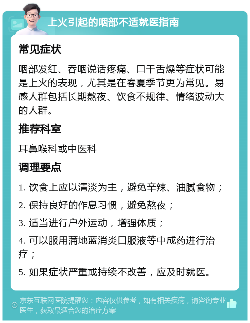 上火引起的咽部不适就医指南 常见症状 咽部发红、吞咽说话疼痛、口干舌燥等症状可能是上火的表现，尤其是在春夏季节更为常见。易感人群包括长期熬夜、饮食不规律、情绪波动大的人群。 推荐科室 耳鼻喉科或中医科 调理要点 1. 饮食上应以清淡为主，避免辛辣、油腻食物； 2. 保持良好的作息习惯，避免熬夜； 3. 适当进行户外运动，增强体质； 4. 可以服用蒲地蓝消炎口服液等中成药进行治疗； 5. 如果症状严重或持续不改善，应及时就医。