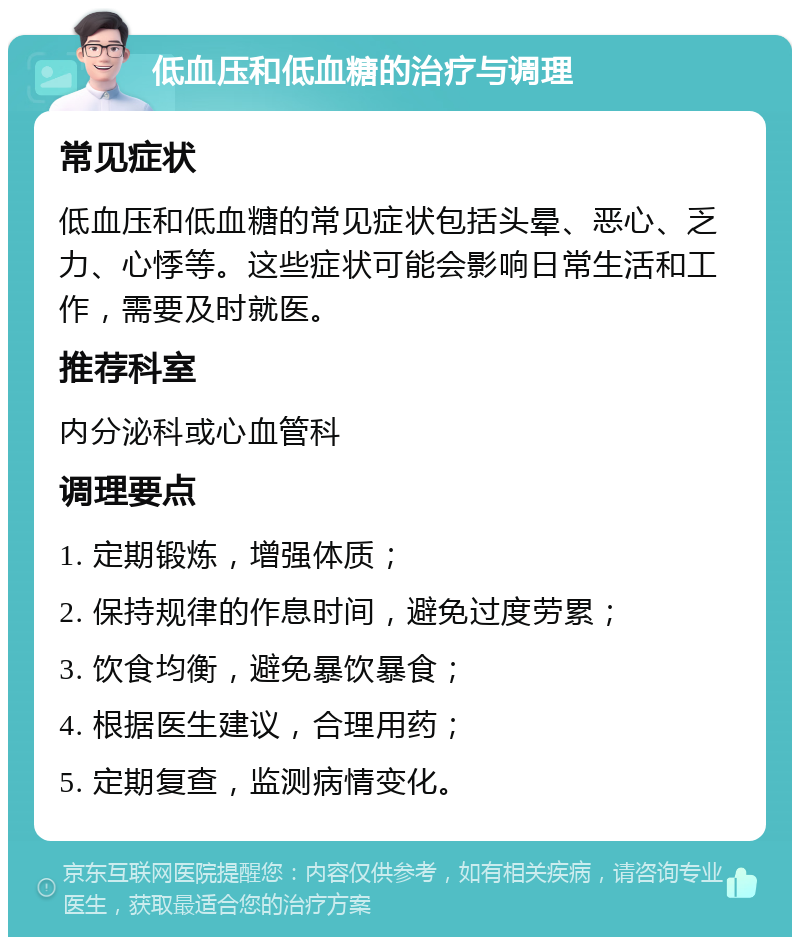 低血压和低血糖的治疗与调理 常见症状 低血压和低血糖的常见症状包括头晕、恶心、乏力、心悸等。这些症状可能会影响日常生活和工作，需要及时就医。 推荐科室 内分泌科或心血管科 调理要点 1. 定期锻炼，增强体质； 2. 保持规律的作息时间，避免过度劳累； 3. 饮食均衡，避免暴饮暴食； 4. 根据医生建议，合理用药； 5. 定期复查，监测病情变化。