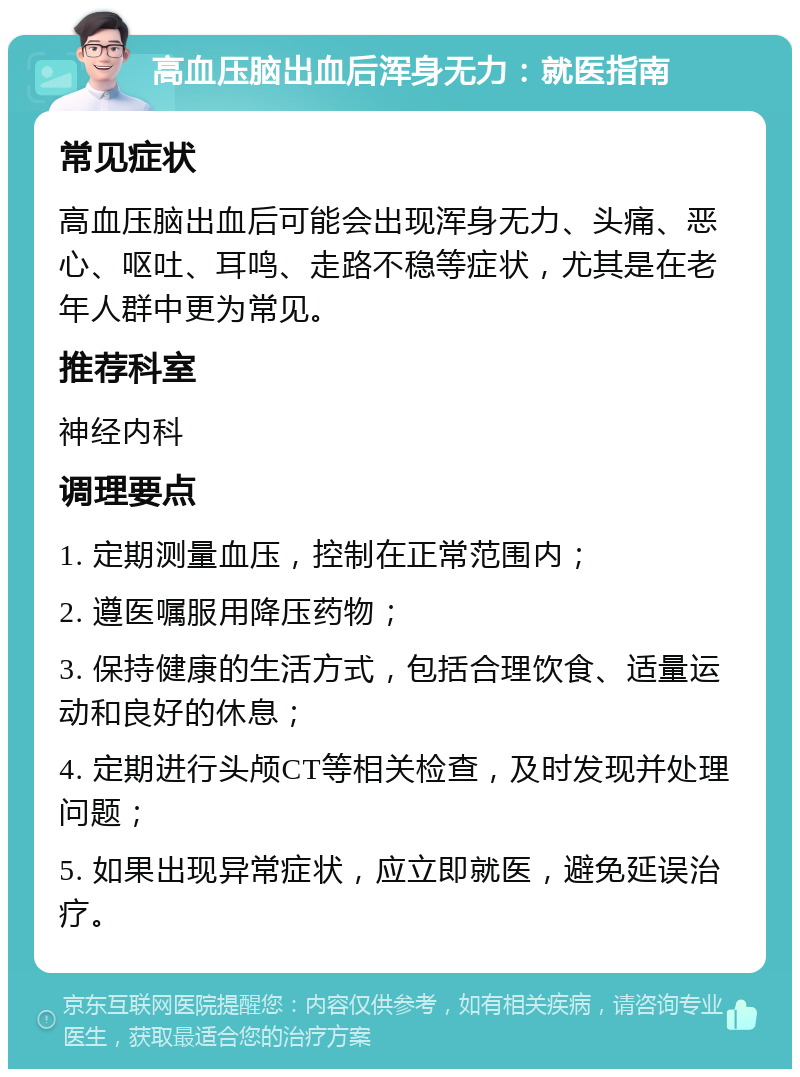 高血压脑出血后浑身无力：就医指南 常见症状 高血压脑出血后可能会出现浑身无力、头痛、恶心、呕吐、耳鸣、走路不稳等症状，尤其是在老年人群中更为常见。 推荐科室 神经内科 调理要点 1. 定期测量血压，控制在正常范围内； 2. 遵医嘱服用降压药物； 3. 保持健康的生活方式，包括合理饮食、适量运动和良好的休息； 4. 定期进行头颅CT等相关检查，及时发现并处理问题； 5. 如果出现异常症状，应立即就医，避免延误治疗。