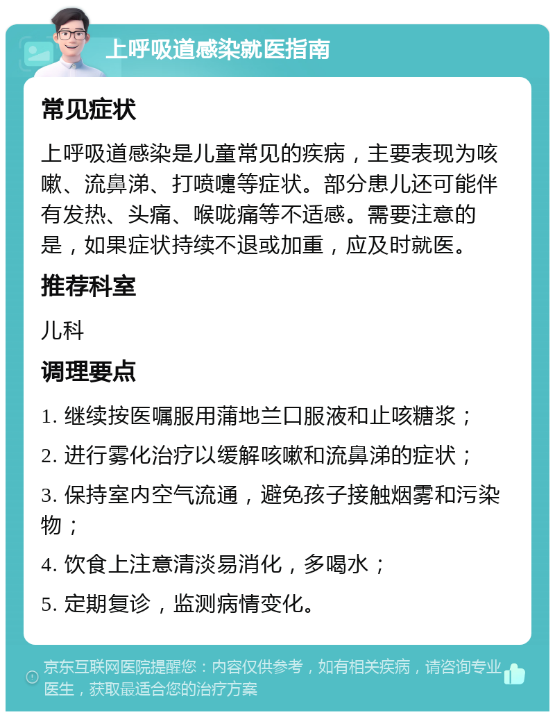 上呼吸道感染就医指南 常见症状 上呼吸道感染是儿童常见的疾病，主要表现为咳嗽、流鼻涕、打喷嚏等症状。部分患儿还可能伴有发热、头痛、喉咙痛等不适感。需要注意的是，如果症状持续不退或加重，应及时就医。 推荐科室 儿科 调理要点 1. 继续按医嘱服用蒲地兰口服液和止咳糖浆； 2. 进行雾化治疗以缓解咳嗽和流鼻涕的症状； 3. 保持室内空气流通，避免孩子接触烟雾和污染物； 4. 饮食上注意清淡易消化，多喝水； 5. 定期复诊，监测病情变化。