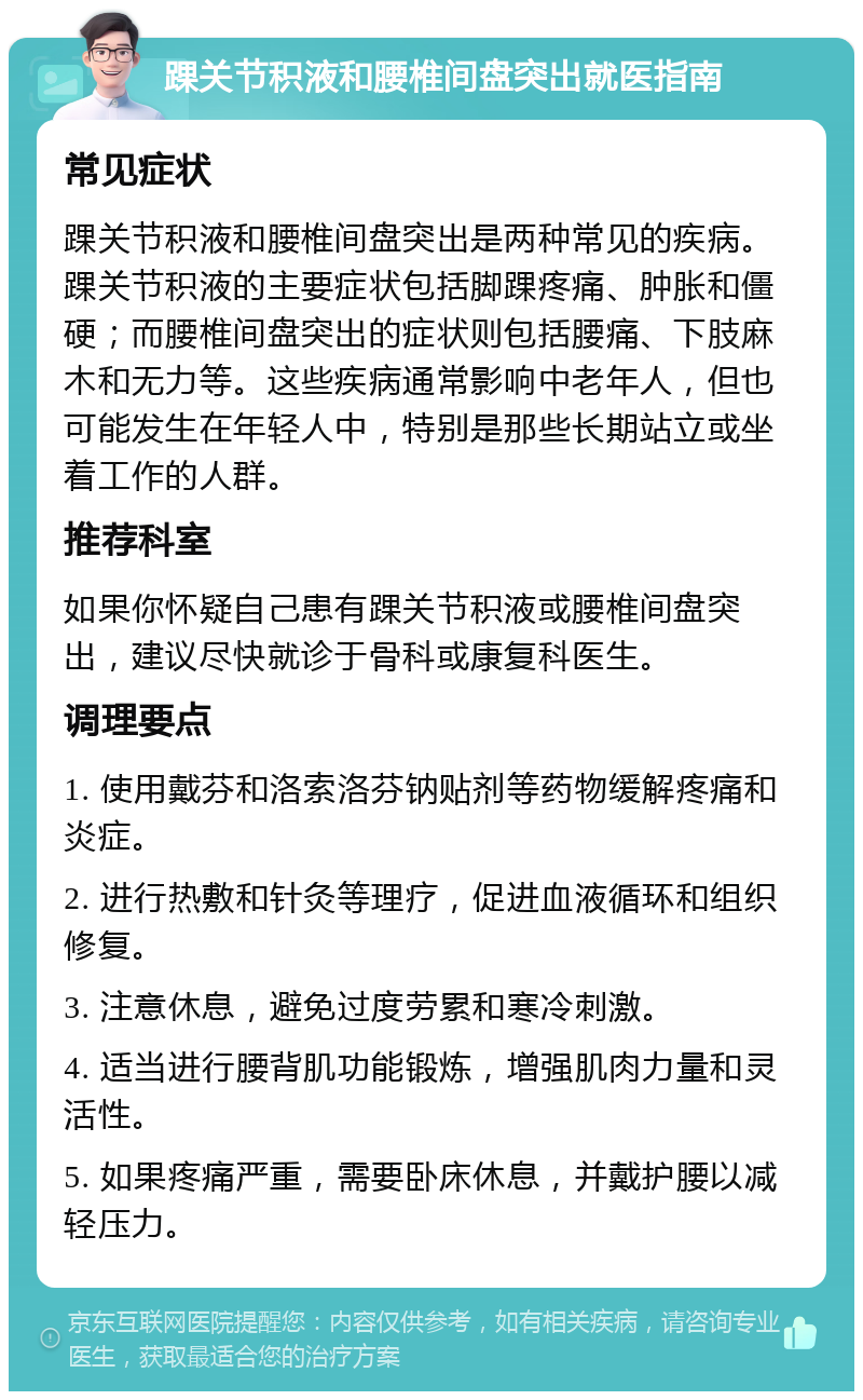 踝关节积液和腰椎间盘突出就医指南 常见症状 踝关节积液和腰椎间盘突出是两种常见的疾病。踝关节积液的主要症状包括脚踝疼痛、肿胀和僵硬；而腰椎间盘突出的症状则包括腰痛、下肢麻木和无力等。这些疾病通常影响中老年人，但也可能发生在年轻人中，特别是那些长期站立或坐着工作的人群。 推荐科室 如果你怀疑自己患有踝关节积液或腰椎间盘突出，建议尽快就诊于骨科或康复科医生。 调理要点 1. 使用戴芬和洛索洛芬钠贴剂等药物缓解疼痛和炎症。 2. 进行热敷和针灸等理疗，促进血液循环和组织修复。 3. 注意休息，避免过度劳累和寒冷刺激。 4. 适当进行腰背肌功能锻炼，增强肌肉力量和灵活性。 5. 如果疼痛严重，需要卧床休息，并戴护腰以减轻压力。