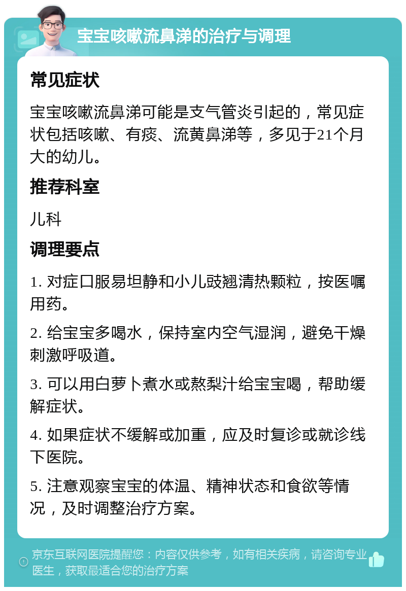 宝宝咳嗽流鼻涕的治疗与调理 常见症状 宝宝咳嗽流鼻涕可能是支气管炎引起的，常见症状包括咳嗽、有痰、流黄鼻涕等，多见于21个月大的幼儿。 推荐科室 儿科 调理要点 1. 对症口服易坦静和小儿豉翘清热颗粒，按医嘱用药。 2. 给宝宝多喝水，保持室内空气湿润，避免干燥刺激呼吸道。 3. 可以用白萝卜煮水或熬梨汁给宝宝喝，帮助缓解症状。 4. 如果症状不缓解或加重，应及时复诊或就诊线下医院。 5. 注意观察宝宝的体温、精神状态和食欲等情况，及时调整治疗方案。