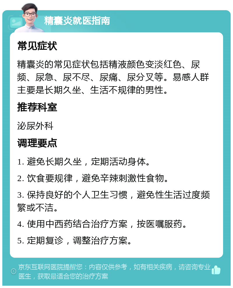 精囊炎就医指南 常见症状 精囊炎的常见症状包括精液颜色变淡红色、尿频、尿急、尿不尽、尿痛、尿分叉等。易感人群主要是长期久坐、生活不规律的男性。 推荐科室 泌尿外科 调理要点 1. 避免长期久坐，定期活动身体。 2. 饮食要规律，避免辛辣刺激性食物。 3. 保持良好的个人卫生习惯，避免性生活过度频繁或不洁。 4. 使用中西药结合治疗方案，按医嘱服药。 5. 定期复诊，调整治疗方案。