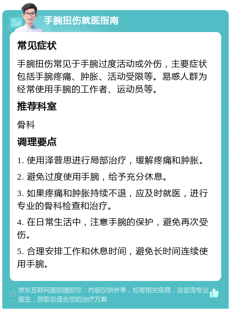 手腕扭伤就医指南 常见症状 手腕扭伤常见于手腕过度活动或外伤，主要症状包括手腕疼痛、肿胀、活动受限等。易感人群为经常使用手腕的工作者、运动员等。 推荐科室 骨科 调理要点 1. 使用泽普思进行局部治疗，缓解疼痛和肿胀。 2. 避免过度使用手腕，给予充分休息。 3. 如果疼痛和肿胀持续不退，应及时就医，进行专业的骨科检查和治疗。 4. 在日常生活中，注意手腕的保护，避免再次受伤。 5. 合理安排工作和休息时间，避免长时间连续使用手腕。