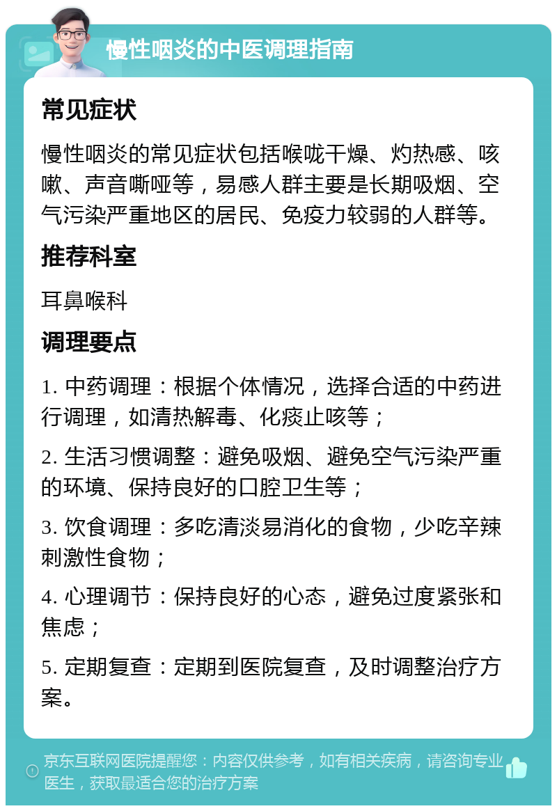 慢性咽炎的中医调理指南 常见症状 慢性咽炎的常见症状包括喉咙干燥、灼热感、咳嗽、声音嘶哑等，易感人群主要是长期吸烟、空气污染严重地区的居民、免疫力较弱的人群等。 推荐科室 耳鼻喉科 调理要点 1. 中药调理：根据个体情况，选择合适的中药进行调理，如清热解毒、化痰止咳等； 2. 生活习惯调整：避免吸烟、避免空气污染严重的环境、保持良好的口腔卫生等； 3. 饮食调理：多吃清淡易消化的食物，少吃辛辣刺激性食物； 4. 心理调节：保持良好的心态，避免过度紧张和焦虑； 5. 定期复查：定期到医院复查，及时调整治疗方案。