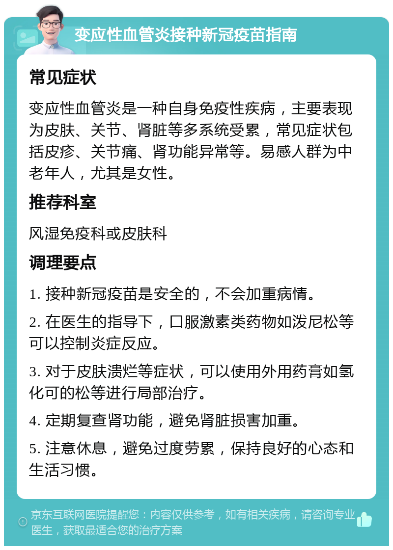 变应性血管炎接种新冠疫苗指南 常见症状 变应性血管炎是一种自身免疫性疾病，主要表现为皮肤、关节、肾脏等多系统受累，常见症状包括皮疹、关节痛、肾功能异常等。易感人群为中老年人，尤其是女性。 推荐科室 风湿免疫科或皮肤科 调理要点 1. 接种新冠疫苗是安全的，不会加重病情。 2. 在医生的指导下，口服激素类药物如泼尼松等可以控制炎症反应。 3. 对于皮肤溃烂等症状，可以使用外用药膏如氢化可的松等进行局部治疗。 4. 定期复查肾功能，避免肾脏损害加重。 5. 注意休息，避免过度劳累，保持良好的心态和生活习惯。