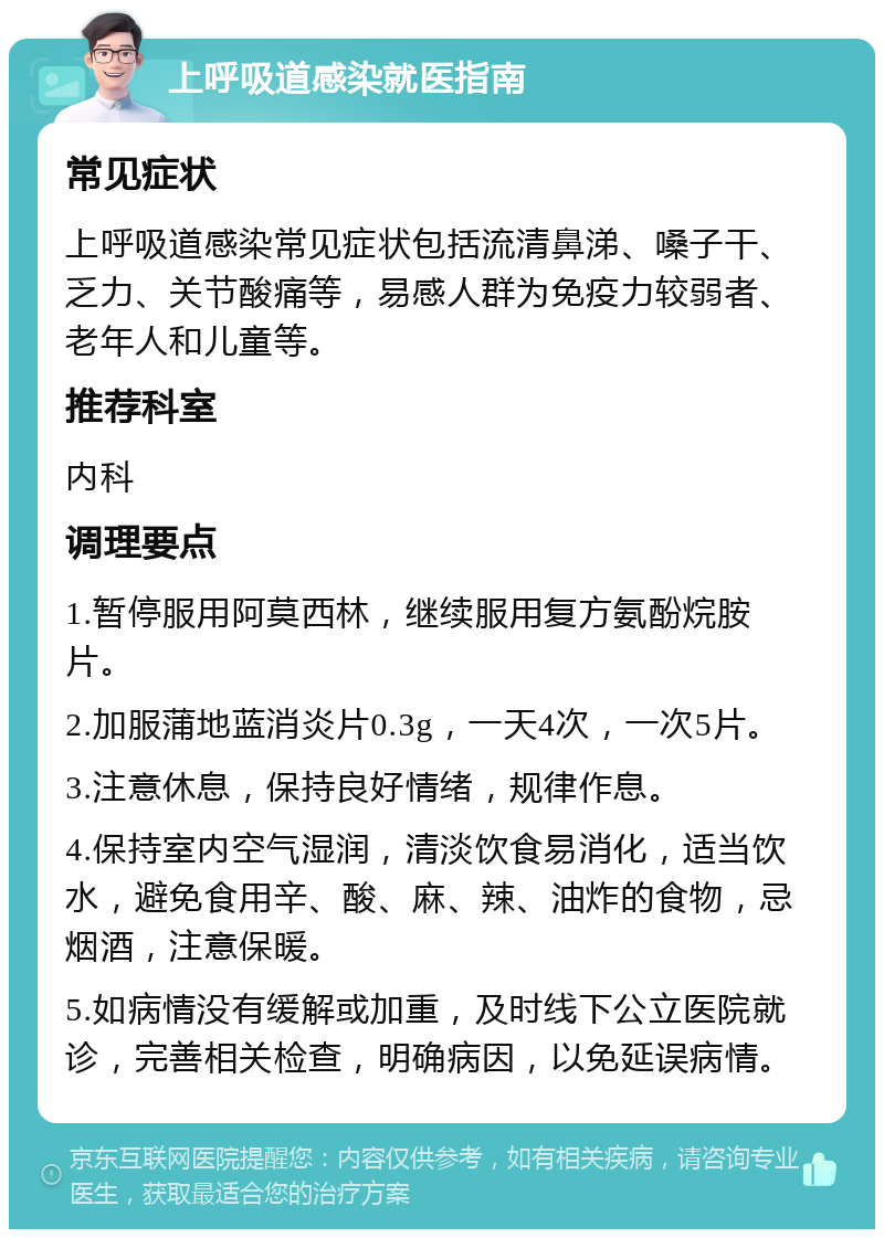 上呼吸道感染就医指南 常见症状 上呼吸道感染常见症状包括流清鼻涕、嗓子干、乏力、关节酸痛等，易感人群为免疫力较弱者、老年人和儿童等。 推荐科室 内科 调理要点 1.暂停服用阿莫西林，继续服用复方氨酚烷胺片。 2.加服蒲地蓝消炎片0.3g，一天4次，一次5片。 3.注意休息，保持良好情绪，规律作息。 4.保持室内空气湿润，清淡饮食易消化，适当饮水，避免食用辛、酸、麻、辣、油炸的食物，忌烟酒，注意保暖。 5.如病情没有缓解或加重，及时线下公立医院就诊，完善相关检查，明确病因，以免延误病情。