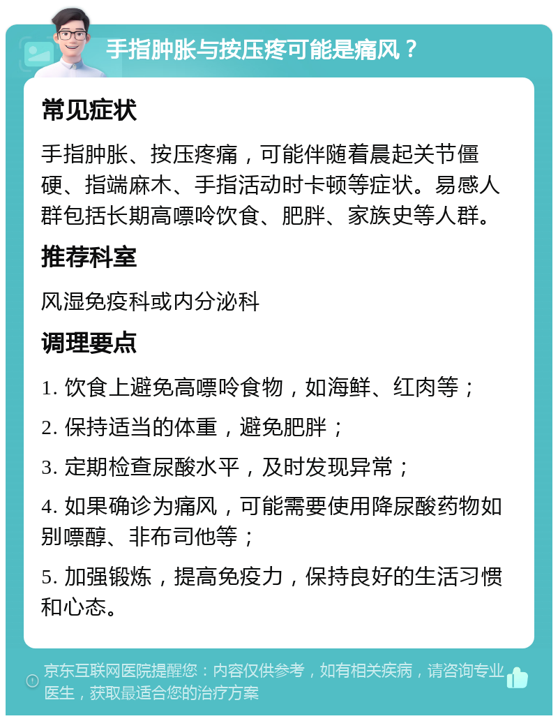 手指肿胀与按压疼可能是痛风？ 常见症状 手指肿胀、按压疼痛，可能伴随着晨起关节僵硬、指端麻木、手指活动时卡顿等症状。易感人群包括长期高嘌呤饮食、肥胖、家族史等人群。 推荐科室 风湿免疫科或内分泌科 调理要点 1. 饮食上避免高嘌呤食物，如海鲜、红肉等； 2. 保持适当的体重，避免肥胖； 3. 定期检查尿酸水平，及时发现异常； 4. 如果确诊为痛风，可能需要使用降尿酸药物如别嘌醇、非布司他等； 5. 加强锻炼，提高免疫力，保持良好的生活习惯和心态。