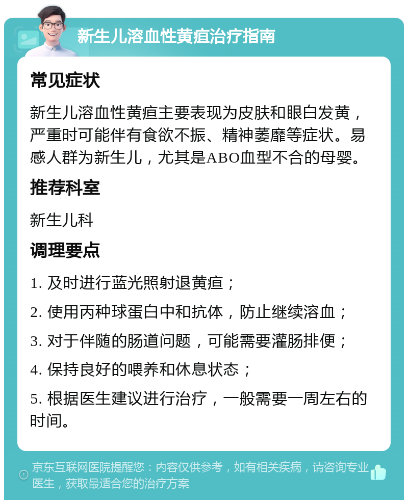 新生儿溶血性黄疸治疗指南 常见症状 新生儿溶血性黄疸主要表现为皮肤和眼白发黄，严重时可能伴有食欲不振、精神萎靡等症状。易感人群为新生儿，尤其是ABO血型不合的母婴。 推荐科室 新生儿科 调理要点 1. 及时进行蓝光照射退黄疸； 2. 使用丙种球蛋白中和抗体，防止继续溶血； 3. 对于伴随的肠道问题，可能需要灌肠排便； 4. 保持良好的喂养和休息状态； 5. 根据医生建议进行治疗，一般需要一周左右的时间。