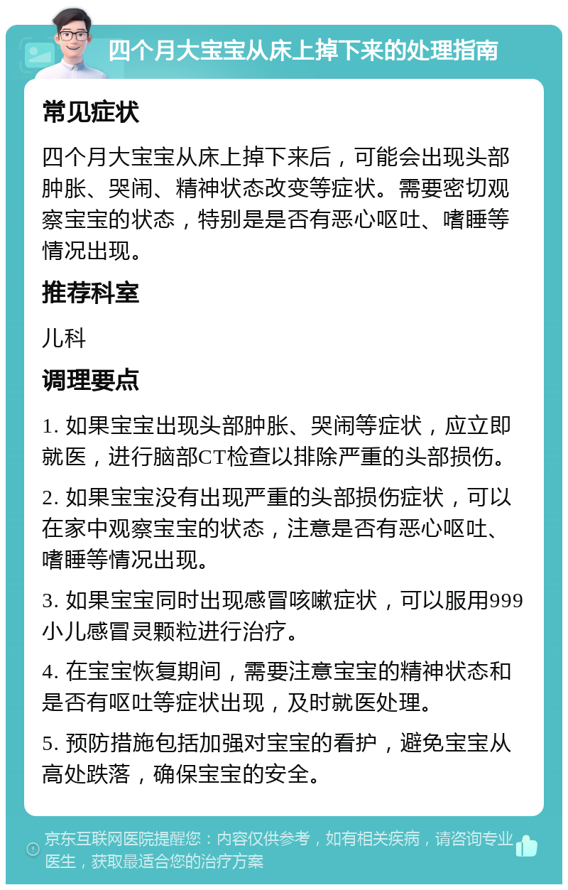 四个月大宝宝从床上掉下来的处理指南 常见症状 四个月大宝宝从床上掉下来后，可能会出现头部肿胀、哭闹、精神状态改变等症状。需要密切观察宝宝的状态，特别是是否有恶心呕吐、嗜睡等情况出现。 推荐科室 儿科 调理要点 1. 如果宝宝出现头部肿胀、哭闹等症状，应立即就医，进行脑部CT检查以排除严重的头部损伤。 2. 如果宝宝没有出现严重的头部损伤症状，可以在家中观察宝宝的状态，注意是否有恶心呕吐、嗜睡等情况出现。 3. 如果宝宝同时出现感冒咳嗽症状，可以服用999小儿感冒灵颗粒进行治疗。 4. 在宝宝恢复期间，需要注意宝宝的精神状态和是否有呕吐等症状出现，及时就医处理。 5. 预防措施包括加强对宝宝的看护，避免宝宝从高处跌落，确保宝宝的安全。