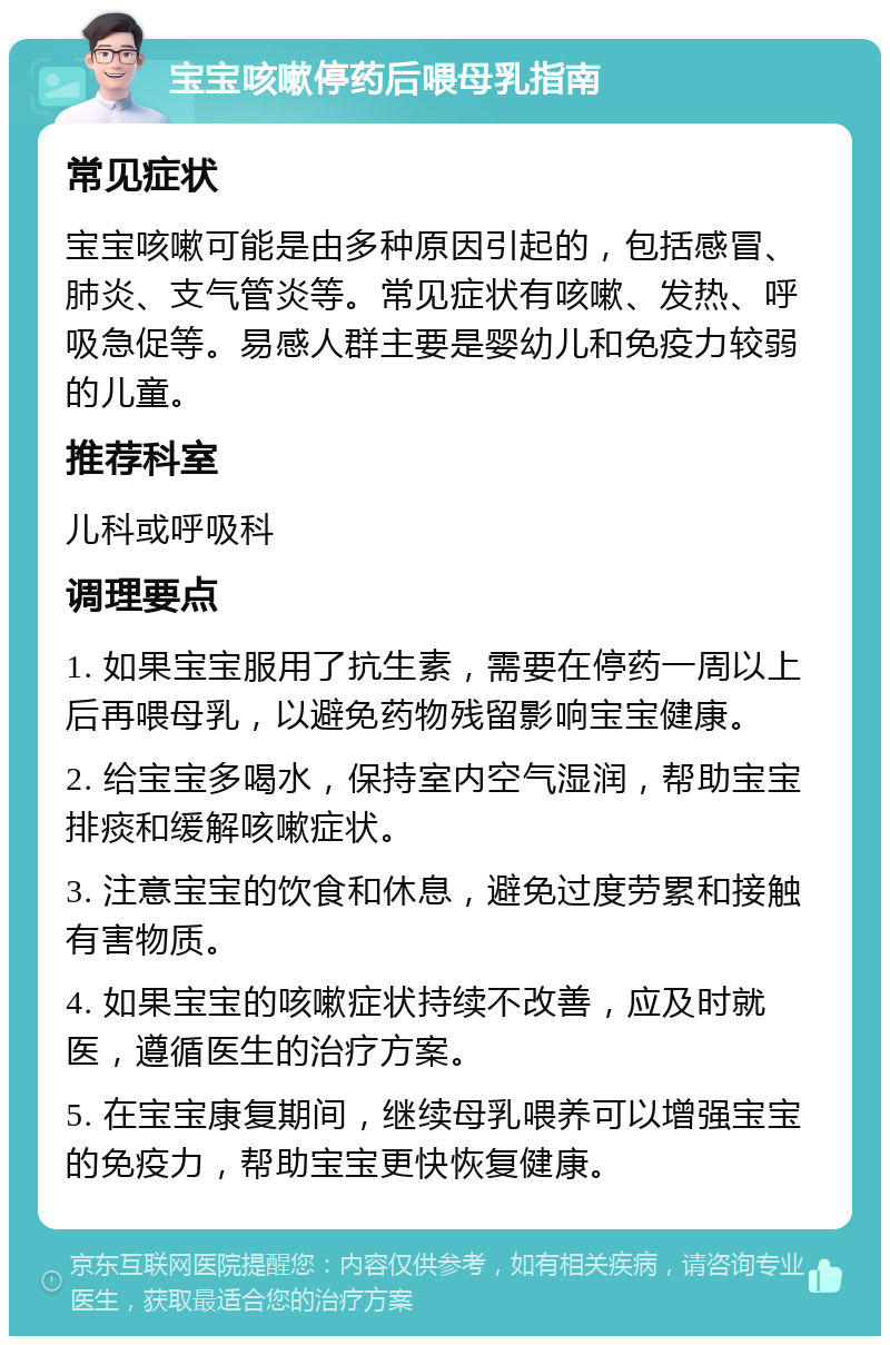 宝宝咳嗽停药后喂母乳指南 常见症状 宝宝咳嗽可能是由多种原因引起的，包括感冒、肺炎、支气管炎等。常见症状有咳嗽、发热、呼吸急促等。易感人群主要是婴幼儿和免疫力较弱的儿童。 推荐科室 儿科或呼吸科 调理要点 1. 如果宝宝服用了抗生素，需要在停药一周以上后再喂母乳，以避免药物残留影响宝宝健康。 2. 给宝宝多喝水，保持室内空气湿润，帮助宝宝排痰和缓解咳嗽症状。 3. 注意宝宝的饮食和休息，避免过度劳累和接触有害物质。 4. 如果宝宝的咳嗽症状持续不改善，应及时就医，遵循医生的治疗方案。 5. 在宝宝康复期间，继续母乳喂养可以增强宝宝的免疫力，帮助宝宝更快恢复健康。