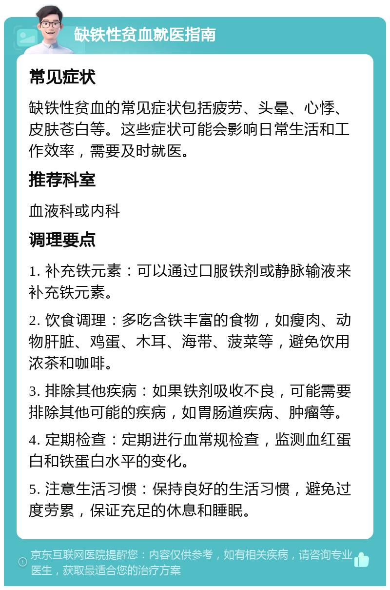 缺铁性贫血就医指南 常见症状 缺铁性贫血的常见症状包括疲劳、头晕、心悸、皮肤苍白等。这些症状可能会影响日常生活和工作效率，需要及时就医。 推荐科室 血液科或内科 调理要点 1. 补充铁元素：可以通过口服铁剂或静脉输液来补充铁元素。 2. 饮食调理：多吃含铁丰富的食物，如瘦肉、动物肝脏、鸡蛋、木耳、海带、菠菜等，避免饮用浓茶和咖啡。 3. 排除其他疾病：如果铁剂吸收不良，可能需要排除其他可能的疾病，如胃肠道疾病、肿瘤等。 4. 定期检查：定期进行血常规检查，监测血红蛋白和铁蛋白水平的变化。 5. 注意生活习惯：保持良好的生活习惯，避免过度劳累，保证充足的休息和睡眠。