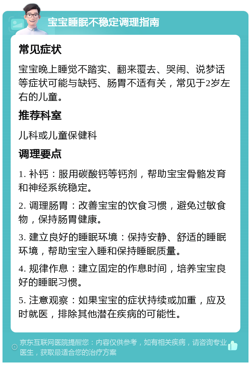 宝宝睡眠不稳定调理指南 常见症状 宝宝晚上睡觉不踏实、翻来覆去、哭闹、说梦话等症状可能与缺钙、肠胃不适有关，常见于2岁左右的儿童。 推荐科室 儿科或儿童保健科 调理要点 1. 补钙：服用碳酸钙等钙剂，帮助宝宝骨骼发育和神经系统稳定。 2. 调理肠胃：改善宝宝的饮食习惯，避免过敏食物，保持肠胃健康。 3. 建立良好的睡眠环境：保持安静、舒适的睡眠环境，帮助宝宝入睡和保持睡眠质量。 4. 规律作息：建立固定的作息时间，培养宝宝良好的睡眠习惯。 5. 注意观察：如果宝宝的症状持续或加重，应及时就医，排除其他潜在疾病的可能性。