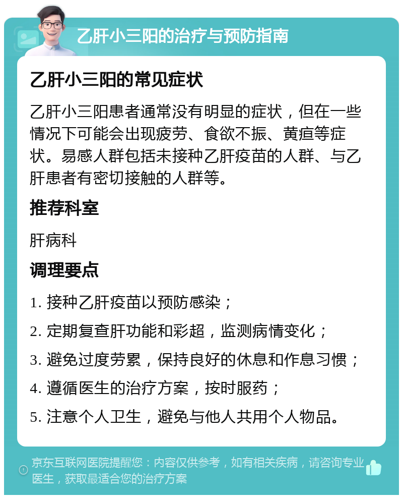 乙肝小三阳的治疗与预防指南 乙肝小三阳的常见症状 乙肝小三阳患者通常没有明显的症状，但在一些情况下可能会出现疲劳、食欲不振、黄疸等症状。易感人群包括未接种乙肝疫苗的人群、与乙肝患者有密切接触的人群等。 推荐科室 肝病科 调理要点 1. 接种乙肝疫苗以预防感染； 2. 定期复查肝功能和彩超，监测病情变化； 3. 避免过度劳累，保持良好的休息和作息习惯； 4. 遵循医生的治疗方案，按时服药； 5. 注意个人卫生，避免与他人共用个人物品。