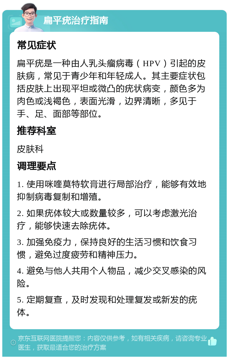 扁平疣治疗指南 常见症状 扁平疣是一种由人乳头瘤病毒（HPV）引起的皮肤病，常见于青少年和年轻成人。其主要症状包括皮肤上出现平坦或微凸的疣状病变，颜色多为肉色或浅褐色，表面光滑，边界清晰，多见于手、足、面部等部位。 推荐科室 皮肤科 调理要点 1. 使用咪喹莫特软膏进行局部治疗，能够有效地抑制病毒复制和增殖。 2. 如果疣体较大或数量较多，可以考虑激光治疗，能够快速去除疣体。 3. 加强免疫力，保持良好的生活习惯和饮食习惯，避免过度疲劳和精神压力。 4. 避免与他人共用个人物品，减少交叉感染的风险。 5. 定期复查，及时发现和处理复发或新发的疣体。