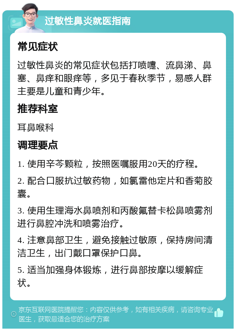 过敏性鼻炎就医指南 常见症状 过敏性鼻炎的常见症状包括打喷嚏、流鼻涕、鼻塞、鼻痒和眼痒等，多见于春秋季节，易感人群主要是儿童和青少年。 推荐科室 耳鼻喉科 调理要点 1. 使用辛芩颗粒，按照医嘱服用20天的疗程。 2. 配合口服抗过敏药物，如氯雷他定片和香菊胶囊。 3. 使用生理海水鼻喷剂和丙酸氟替卡松鼻喷雾剂进行鼻腔冲洗和喷雾治疗。 4. 注意鼻部卫生，避免接触过敏原，保持房间清洁卫生，出门戴口罩保护口鼻。 5. 适当加强身体锻炼，进行鼻部按摩以缓解症状。