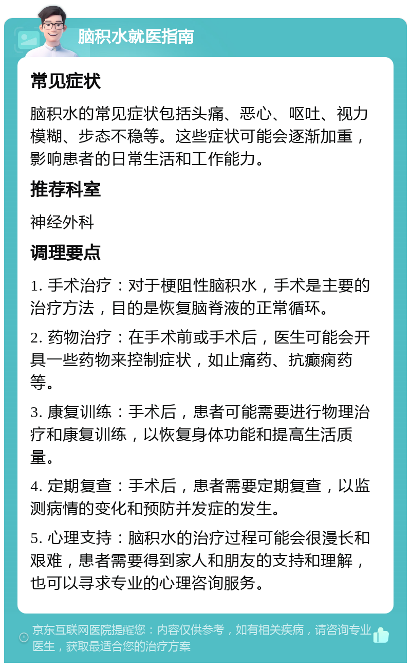 脑积水就医指南 常见症状 脑积水的常见症状包括头痛、恶心、呕吐、视力模糊、步态不稳等。这些症状可能会逐渐加重，影响患者的日常生活和工作能力。 推荐科室 神经外科 调理要点 1. 手术治疗：对于梗阻性脑积水，手术是主要的治疗方法，目的是恢复脑脊液的正常循环。 2. 药物治疗：在手术前或手术后，医生可能会开具一些药物来控制症状，如止痛药、抗癫痫药等。 3. 康复训练：手术后，患者可能需要进行物理治疗和康复训练，以恢复身体功能和提高生活质量。 4. 定期复查：手术后，患者需要定期复查，以监测病情的变化和预防并发症的发生。 5. 心理支持：脑积水的治疗过程可能会很漫长和艰难，患者需要得到家人和朋友的支持和理解，也可以寻求专业的心理咨询服务。