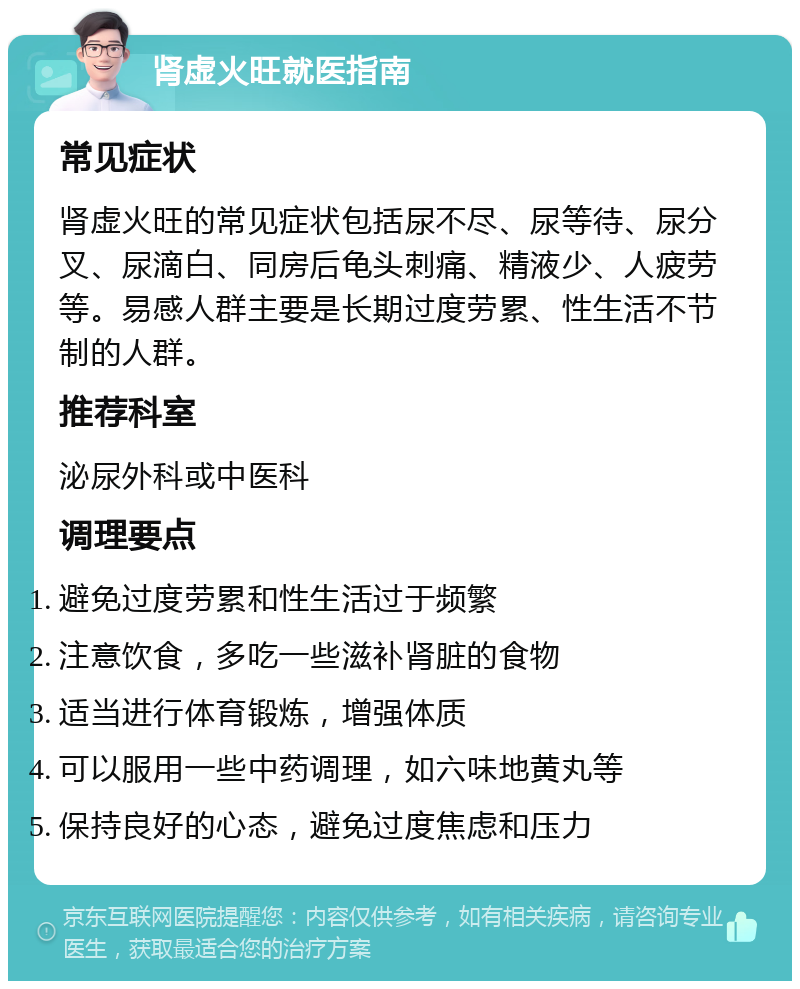 肾虚火旺就医指南 常见症状 肾虚火旺的常见症状包括尿不尽、尿等待、尿分叉、尿滴白、同房后龟头刺痛、精液少、人疲劳等。易感人群主要是长期过度劳累、性生活不节制的人群。 推荐科室 泌尿外科或中医科 调理要点 避免过度劳累和性生活过于频繁 注意饮食，多吃一些滋补肾脏的食物 适当进行体育锻炼，增强体质 可以服用一些中药调理，如六味地黄丸等 保持良好的心态，避免过度焦虑和压力