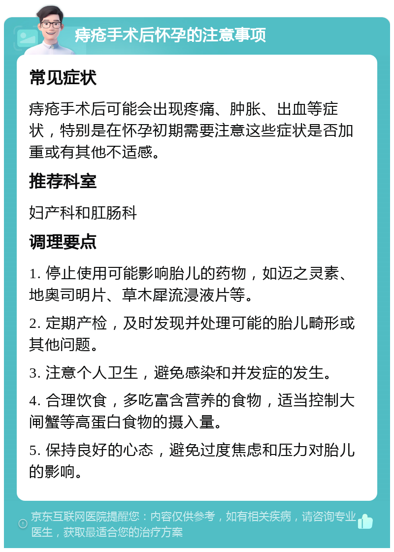 痔疮手术后怀孕的注意事项 常见症状 痔疮手术后可能会出现疼痛、肿胀、出血等症状，特别是在怀孕初期需要注意这些症状是否加重或有其他不适感。 推荐科室 妇产科和肛肠科 调理要点 1. 停止使用可能影响胎儿的药物，如迈之灵素、地奥司明片、草木犀流浸液片等。 2. 定期产检，及时发现并处理可能的胎儿畸形或其他问题。 3. 注意个人卫生，避免感染和并发症的发生。 4. 合理饮食，多吃富含营养的食物，适当控制大闸蟹等高蛋白食物的摄入量。 5. 保持良好的心态，避免过度焦虑和压力对胎儿的影响。