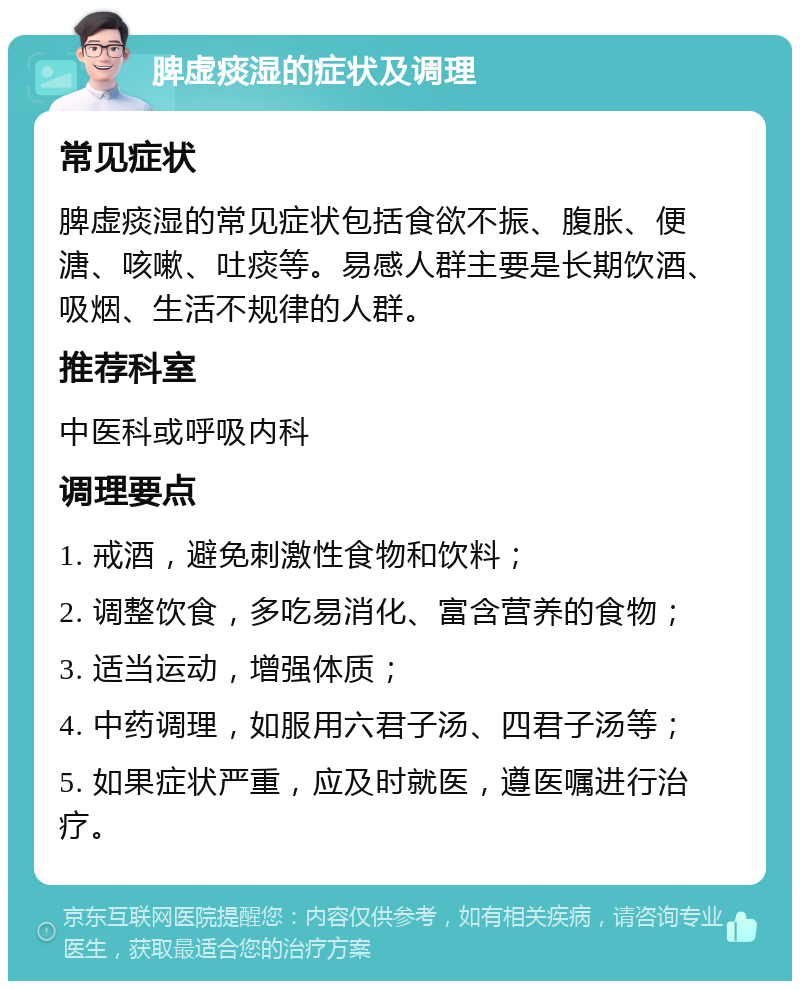 脾虚痰湿的症状及调理 常见症状 脾虚痰湿的常见症状包括食欲不振、腹胀、便溏、咳嗽、吐痰等。易感人群主要是长期饮酒、吸烟、生活不规律的人群。 推荐科室 中医科或呼吸内科 调理要点 1. 戒酒，避免刺激性食物和饮料； 2. 调整饮食，多吃易消化、富含营养的食物； 3. 适当运动，增强体质； 4. 中药调理，如服用六君子汤、四君子汤等； 5. 如果症状严重，应及时就医，遵医嘱进行治疗。