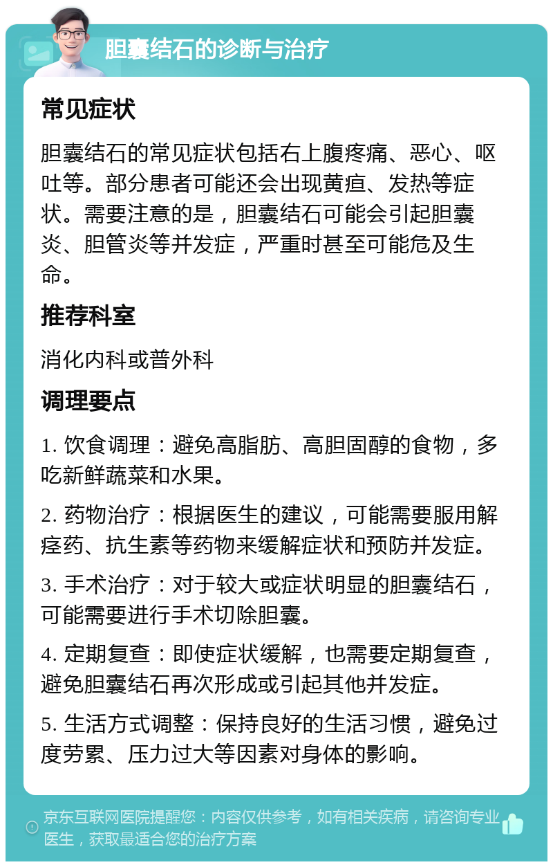 胆囊结石的诊断与治疗 常见症状 胆囊结石的常见症状包括右上腹疼痛、恶心、呕吐等。部分患者可能还会出现黄疸、发热等症状。需要注意的是，胆囊结石可能会引起胆囊炎、胆管炎等并发症，严重时甚至可能危及生命。 推荐科室 消化内科或普外科 调理要点 1. 饮食调理：避免高脂肪、高胆固醇的食物，多吃新鲜蔬菜和水果。 2. 药物治疗：根据医生的建议，可能需要服用解痉药、抗生素等药物来缓解症状和预防并发症。 3. 手术治疗：对于较大或症状明显的胆囊结石，可能需要进行手术切除胆囊。 4. 定期复查：即使症状缓解，也需要定期复查，避免胆囊结石再次形成或引起其他并发症。 5. 生活方式调整：保持良好的生活习惯，避免过度劳累、压力过大等因素对身体的影响。