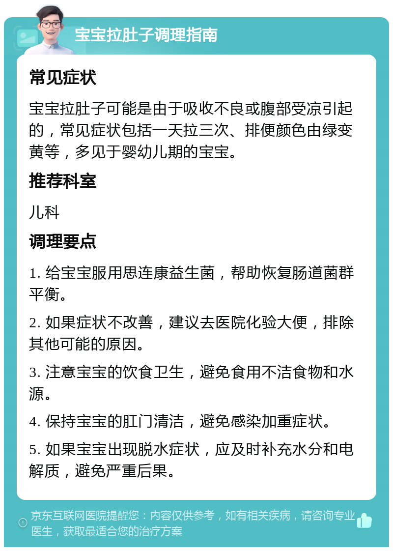 宝宝拉肚子调理指南 常见症状 宝宝拉肚子可能是由于吸收不良或腹部受凉引起的，常见症状包括一天拉三次、排便颜色由绿变黄等，多见于婴幼儿期的宝宝。 推荐科室 儿科 调理要点 1. 给宝宝服用思连康益生菌，帮助恢复肠道菌群平衡。 2. 如果症状不改善，建议去医院化验大便，排除其他可能的原因。 3. 注意宝宝的饮食卫生，避免食用不洁食物和水源。 4. 保持宝宝的肛门清洁，避免感染加重症状。 5. 如果宝宝出现脱水症状，应及时补充水分和电解质，避免严重后果。