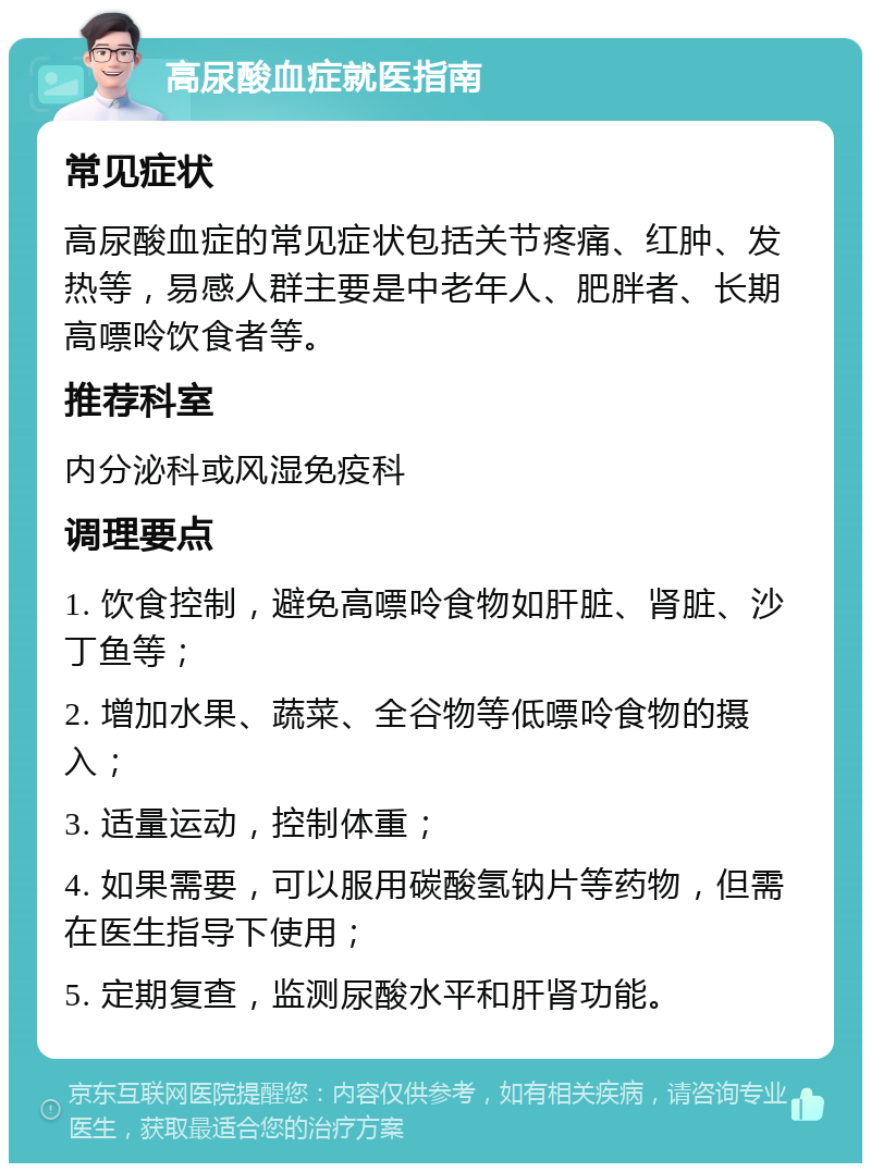 高尿酸血症就医指南 常见症状 高尿酸血症的常见症状包括关节疼痛、红肿、发热等，易感人群主要是中老年人、肥胖者、长期高嘌呤饮食者等。 推荐科室 内分泌科或风湿免疫科 调理要点 1. 饮食控制，避免高嘌呤食物如肝脏、肾脏、沙丁鱼等； 2. 增加水果、蔬菜、全谷物等低嘌呤食物的摄入； 3. 适量运动，控制体重； 4. 如果需要，可以服用碳酸氢钠片等药物，但需在医生指导下使用； 5. 定期复查，监测尿酸水平和肝肾功能。