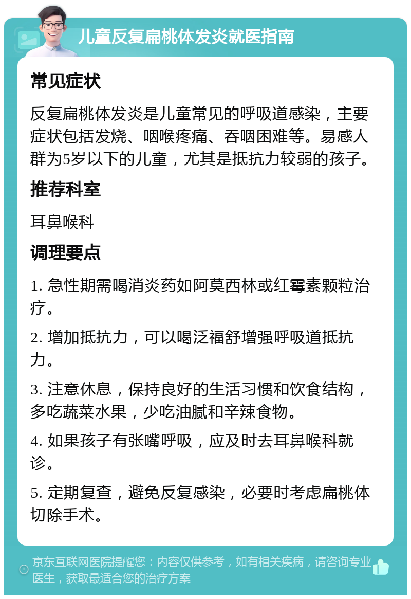 儿童反复扁桃体发炎就医指南 常见症状 反复扁桃体发炎是儿童常见的呼吸道感染，主要症状包括发烧、咽喉疼痛、吞咽困难等。易感人群为5岁以下的儿童，尤其是抵抗力较弱的孩子。 推荐科室 耳鼻喉科 调理要点 1. 急性期需喝消炎药如阿莫西林或红霉素颗粒治疗。 2. 增加抵抗力，可以喝泛福舒增强呼吸道抵抗力。 3. 注意休息，保持良好的生活习惯和饮食结构，多吃蔬菜水果，少吃油腻和辛辣食物。 4. 如果孩子有张嘴呼吸，应及时去耳鼻喉科就诊。 5. 定期复查，避免反复感染，必要时考虑扁桃体切除手术。