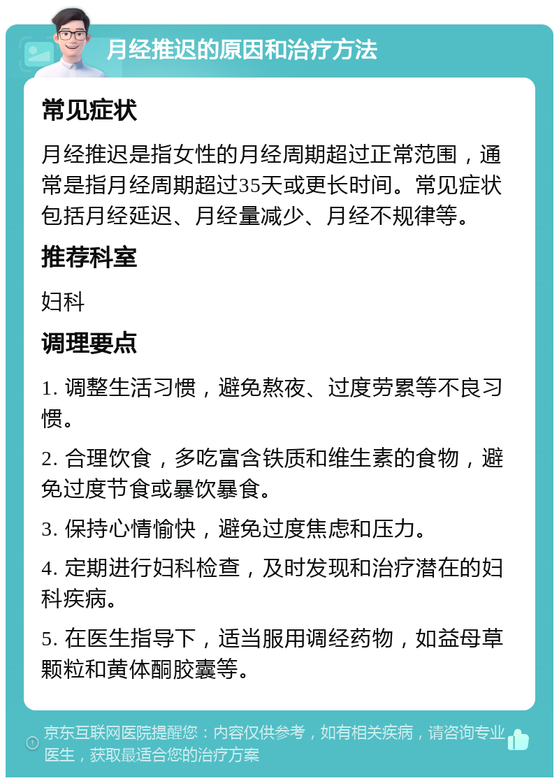 月经推迟的原因和治疗方法 常见症状 月经推迟是指女性的月经周期超过正常范围，通常是指月经周期超过35天或更长时间。常见症状包括月经延迟、月经量减少、月经不规律等。 推荐科室 妇科 调理要点 1. 调整生活习惯，避免熬夜、过度劳累等不良习惯。 2. 合理饮食，多吃富含铁质和维生素的食物，避免过度节食或暴饮暴食。 3. 保持心情愉快，避免过度焦虑和压力。 4. 定期进行妇科检查，及时发现和治疗潜在的妇科疾病。 5. 在医生指导下，适当服用调经药物，如益母草颗粒和黄体酮胶囊等。