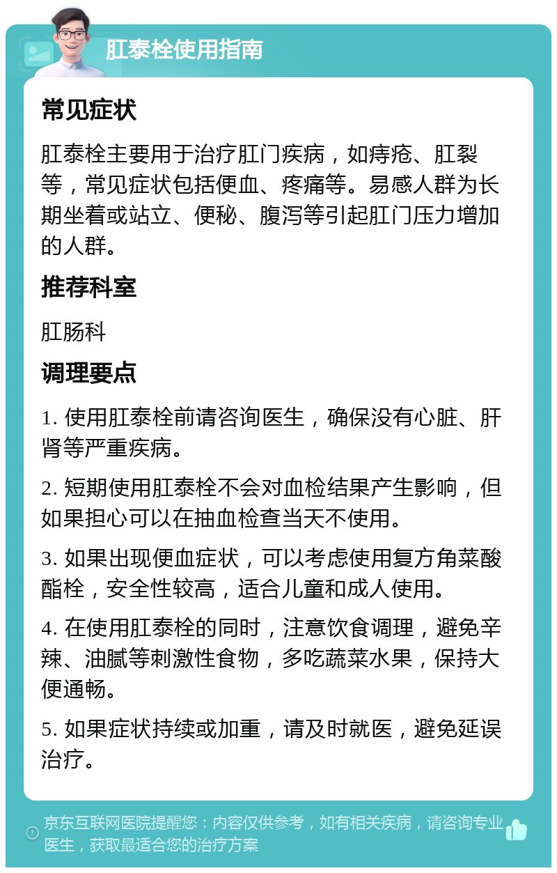 肛泰栓使用指南 常见症状 肛泰栓主要用于治疗肛门疾病，如痔疮、肛裂等，常见症状包括便血、疼痛等。易感人群为长期坐着或站立、便秘、腹泻等引起肛门压力增加的人群。 推荐科室 肛肠科 调理要点 1. 使用肛泰栓前请咨询医生，确保没有心脏、肝肾等严重疾病。 2. 短期使用肛泰栓不会对血检结果产生影响，但如果担心可以在抽血检查当天不使用。 3. 如果出现便血症状，可以考虑使用复方角菜酸酯栓，安全性较高，适合儿童和成人使用。 4. 在使用肛泰栓的同时，注意饮食调理，避免辛辣、油腻等刺激性食物，多吃蔬菜水果，保持大便通畅。 5. 如果症状持续或加重，请及时就医，避免延误治疗。