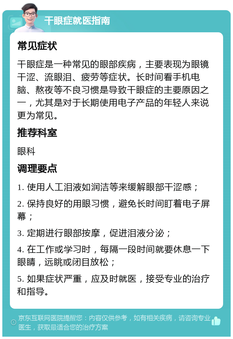 干眼症就医指南 常见症状 干眼症是一种常见的眼部疾病，主要表现为眼镜干涩、流眼泪、疲劳等症状。长时间看手机电脑、熬夜等不良习惯是导致干眼症的主要原因之一，尤其是对于长期使用电子产品的年轻人来说更为常见。 推荐科室 眼科 调理要点 1. 使用人工泪液如润洁等来缓解眼部干涩感； 2. 保持良好的用眼习惯，避免长时间盯着电子屏幕； 3. 定期进行眼部按摩，促进泪液分泌； 4. 在工作或学习时，每隔一段时间就要休息一下眼睛，远眺或闭目放松； 5. 如果症状严重，应及时就医，接受专业的治疗和指导。