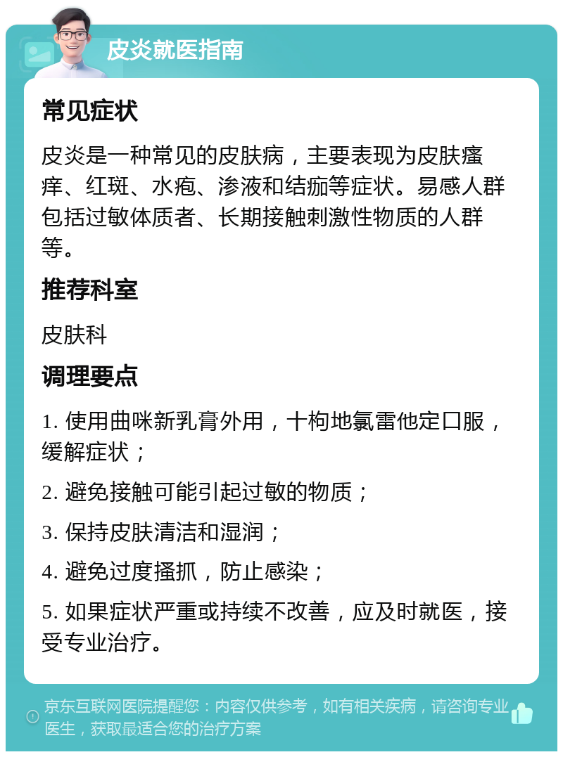 皮炎就医指南 常见症状 皮炎是一种常见的皮肤病，主要表现为皮肤瘙痒、红斑、水疱、渗液和结痂等症状。易感人群包括过敏体质者、长期接触刺激性物质的人群等。 推荐科室 皮肤科 调理要点 1. 使用曲咪新乳膏外用，十枸地氯雷他定口服，缓解症状； 2. 避免接触可能引起过敏的物质； 3. 保持皮肤清洁和湿润； 4. 避免过度搔抓，防止感染； 5. 如果症状严重或持续不改善，应及时就医，接受专业治疗。