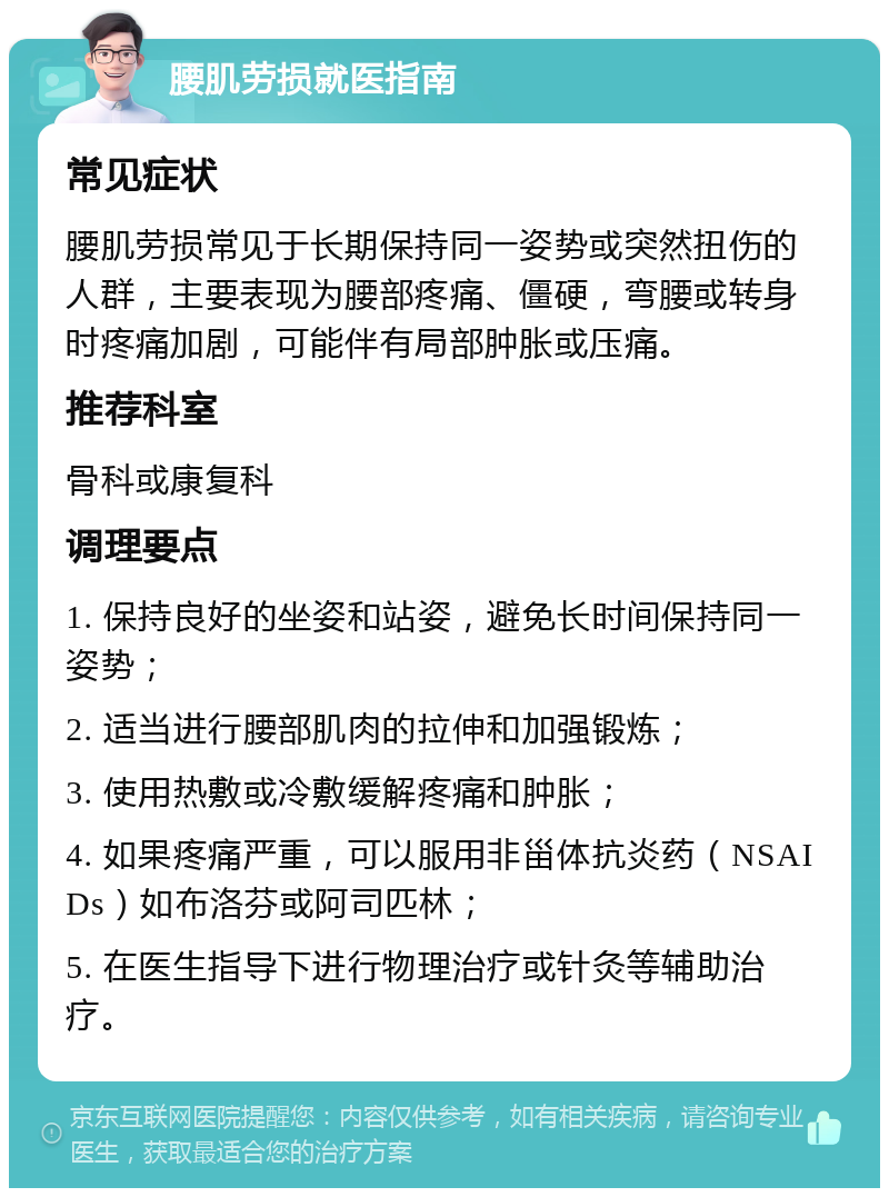 腰肌劳损就医指南 常见症状 腰肌劳损常见于长期保持同一姿势或突然扭伤的人群，主要表现为腰部疼痛、僵硬，弯腰或转身时疼痛加剧，可能伴有局部肿胀或压痛。 推荐科室 骨科或康复科 调理要点 1. 保持良好的坐姿和站姿，避免长时间保持同一姿势； 2. 适当进行腰部肌肉的拉伸和加强锻炼； 3. 使用热敷或冷敷缓解疼痛和肿胀； 4. 如果疼痛严重，可以服用非甾体抗炎药（NSAIDs）如布洛芬或阿司匹林； 5. 在医生指导下进行物理治疗或针灸等辅助治疗。