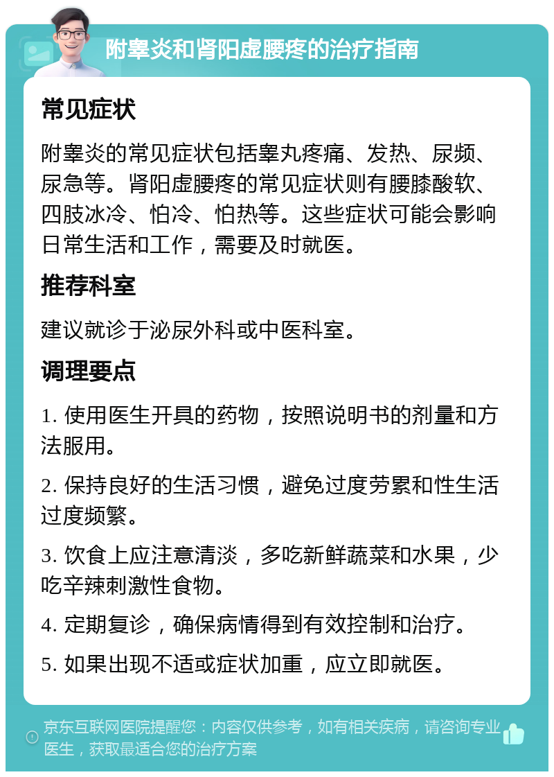 附睾炎和肾阳虚腰疼的治疗指南 常见症状 附睾炎的常见症状包括睾丸疼痛、发热、尿频、尿急等。肾阳虚腰疼的常见症状则有腰膝酸软、四肢冰冷、怕冷、怕热等。这些症状可能会影响日常生活和工作，需要及时就医。 推荐科室 建议就诊于泌尿外科或中医科室。 调理要点 1. 使用医生开具的药物，按照说明书的剂量和方法服用。 2. 保持良好的生活习惯，避免过度劳累和性生活过度频繁。 3. 饮食上应注意清淡，多吃新鲜蔬菜和水果，少吃辛辣刺激性食物。 4. 定期复诊，确保病情得到有效控制和治疗。 5. 如果出现不适或症状加重，应立即就医。