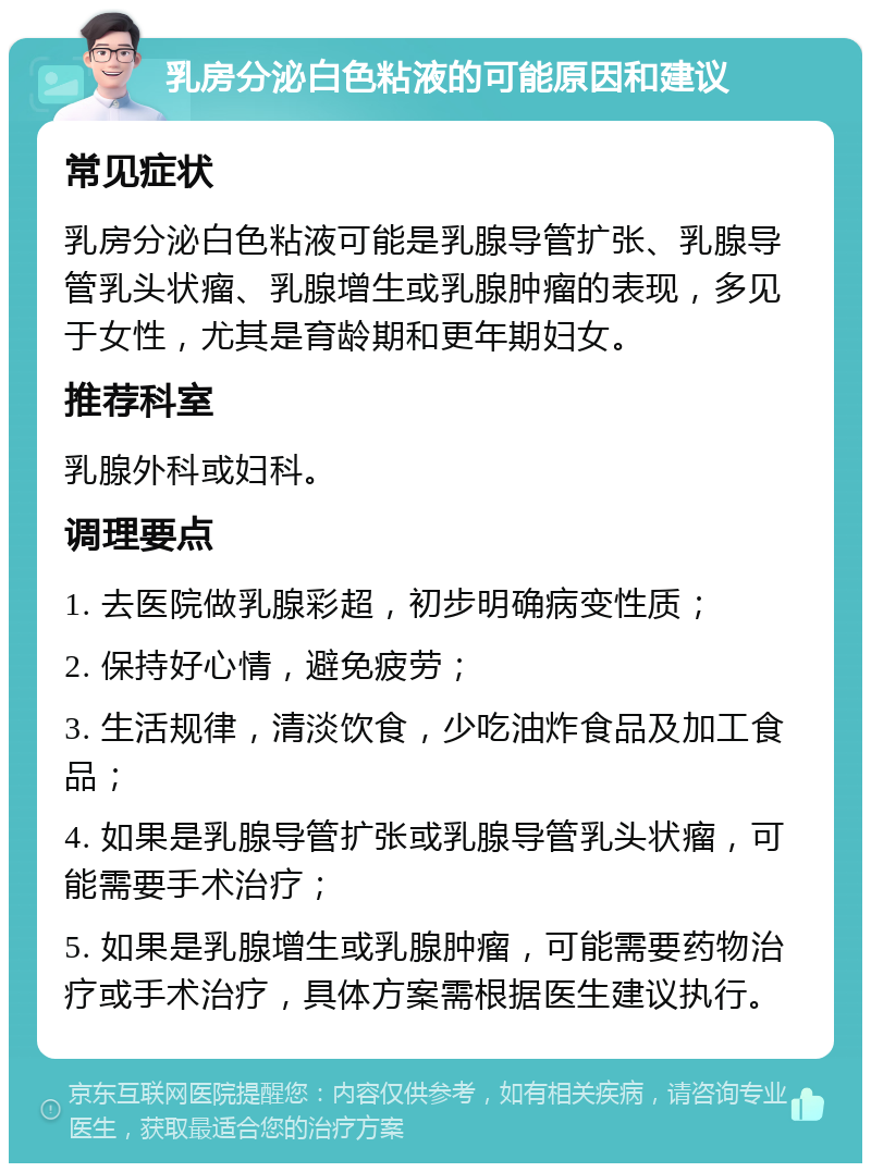 乳房分泌白色粘液的可能原因和建议 常见症状 乳房分泌白色粘液可能是乳腺导管扩张、乳腺导管乳头状瘤、乳腺增生或乳腺肿瘤的表现，多见于女性，尤其是育龄期和更年期妇女。 推荐科室 乳腺外科或妇科。 调理要点 1. 去医院做乳腺彩超，初步明确病变性质； 2. 保持好心情，避免疲劳； 3. 生活规律，清淡饮食，少吃油炸食品及加工食品； 4. 如果是乳腺导管扩张或乳腺导管乳头状瘤，可能需要手术治疗； 5. 如果是乳腺增生或乳腺肿瘤，可能需要药物治疗或手术治疗，具体方案需根据医生建议执行。