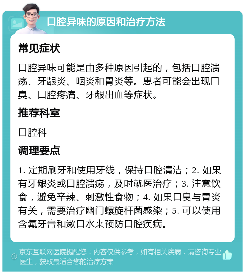 口腔异味的原因和治疗方法 常见症状 口腔异味可能是由多种原因引起的，包括口腔溃疡、牙龈炎、咽炎和胃炎等。患者可能会出现口臭、口腔疼痛、牙龈出血等症状。 推荐科室 口腔科 调理要点 1. 定期刷牙和使用牙线，保持口腔清洁；2. 如果有牙龈炎或口腔溃疡，及时就医治疗；3. 注意饮食，避免辛辣、刺激性食物；4. 如果口臭与胃炎有关，需要治疗幽门螺旋杆菌感染；5. 可以使用含氟牙膏和漱口水来预防口腔疾病。