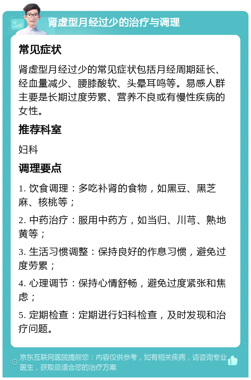 肾虚型月经过少的治疗与调理 常见症状 肾虚型月经过少的常见症状包括月经周期延长、经血量减少、腰膝酸软、头晕耳鸣等。易感人群主要是长期过度劳累、营养不良或有慢性疾病的女性。 推荐科室 妇科 调理要点 1. 饮食调理：多吃补肾的食物，如黑豆、黑芝麻、核桃等； 2. 中药治疗：服用中药方，如当归、川芎、熟地黄等； 3. 生活习惯调整：保持良好的作息习惯，避免过度劳累； 4. 心理调节：保持心情舒畅，避免过度紧张和焦虑； 5. 定期检查：定期进行妇科检查，及时发现和治疗问题。