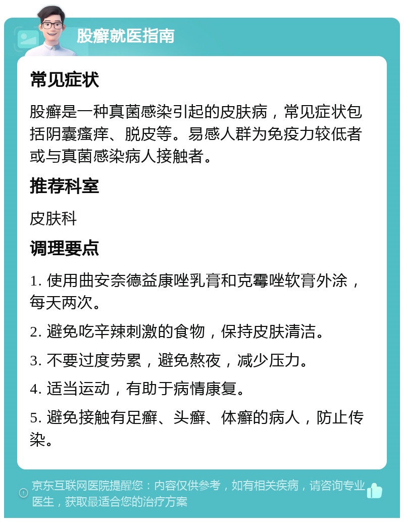 股癣就医指南 常见症状 股癣是一种真菌感染引起的皮肤病，常见症状包括阴囊瘙痒、脱皮等。易感人群为免疫力较低者或与真菌感染病人接触者。 推荐科室 皮肤科 调理要点 1. 使用曲安奈德益康唑乳膏和克霉唑软膏外涂，每天两次。 2. 避免吃辛辣刺激的食物，保持皮肤清洁。 3. 不要过度劳累，避免熬夜，减少压力。 4. 适当运动，有助于病情康复。 5. 避免接触有足癣、头癣、体癣的病人，防止传染。