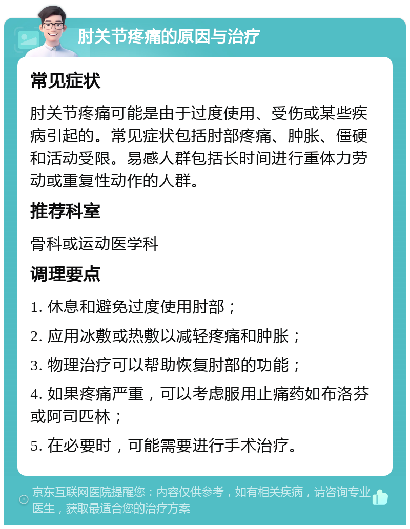 肘关节疼痛的原因与治疗 常见症状 肘关节疼痛可能是由于过度使用、受伤或某些疾病引起的。常见症状包括肘部疼痛、肿胀、僵硬和活动受限。易感人群包括长时间进行重体力劳动或重复性动作的人群。 推荐科室 骨科或运动医学科 调理要点 1. 休息和避免过度使用肘部； 2. 应用冰敷或热敷以减轻疼痛和肿胀； 3. 物理治疗可以帮助恢复肘部的功能； 4. 如果疼痛严重，可以考虑服用止痛药如布洛芬或阿司匹林； 5. 在必要时，可能需要进行手术治疗。