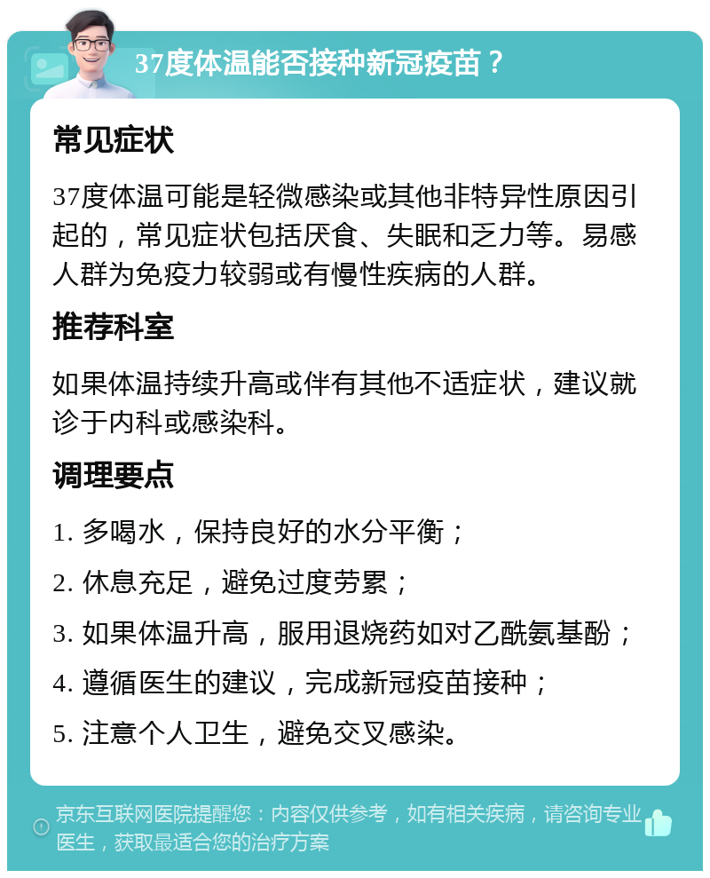 37度体温能否接种新冠疫苗？ 常见症状 37度体温可能是轻微感染或其他非特异性原因引起的，常见症状包括厌食、失眠和乏力等。易感人群为免疫力较弱或有慢性疾病的人群。 推荐科室 如果体温持续升高或伴有其他不适症状，建议就诊于内科或感染科。 调理要点 1. 多喝水，保持良好的水分平衡； 2. 休息充足，避免过度劳累； 3. 如果体温升高，服用退烧药如对乙酰氨基酚； 4. 遵循医生的建议，完成新冠疫苗接种； 5. 注意个人卫生，避免交叉感染。