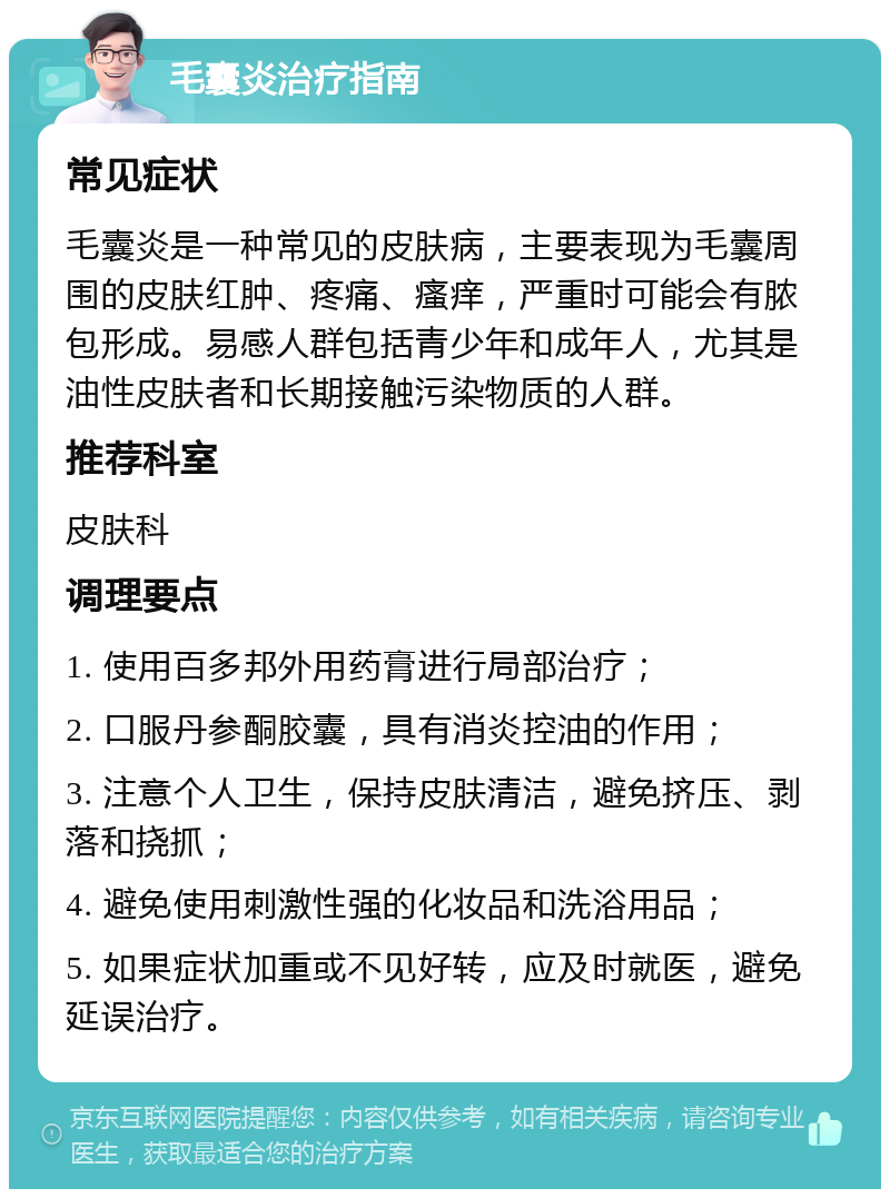 毛囊炎治疗指南 常见症状 毛囊炎是一种常见的皮肤病，主要表现为毛囊周围的皮肤红肿、疼痛、瘙痒，严重时可能会有脓包形成。易感人群包括青少年和成年人，尤其是油性皮肤者和长期接触污染物质的人群。 推荐科室 皮肤科 调理要点 1. 使用百多邦外用药膏进行局部治疗； 2. 口服丹参酮胶囊，具有消炎控油的作用； 3. 注意个人卫生，保持皮肤清洁，避免挤压、剥落和挠抓； 4. 避免使用刺激性强的化妆品和洗浴用品； 5. 如果症状加重或不见好转，应及时就医，避免延误治疗。