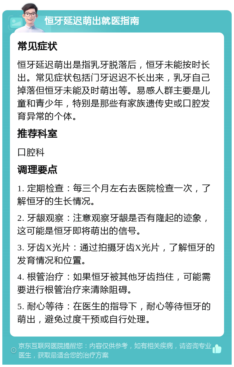 恒牙延迟萌出就医指南 常见症状 恒牙延迟萌出是指乳牙脱落后，恒牙未能按时长出。常见症状包括门牙迟迟不长出来，乳牙自己掉落但恒牙未能及时萌出等。易感人群主要是儿童和青少年，特别是那些有家族遗传史或口腔发育异常的个体。 推荐科室 口腔科 调理要点 1. 定期检查：每三个月左右去医院检查一次，了解恒牙的生长情况。 2. 牙龈观察：注意观察牙龈是否有隆起的迹象，这可能是恒牙即将萌出的信号。 3. 牙齿X光片：通过拍摄牙齿X光片，了解恒牙的发育情况和位置。 4. 根管治疗：如果恒牙被其他牙齿挡住，可能需要进行根管治疗来清除阻碍。 5. 耐心等待：在医生的指导下，耐心等待恒牙的萌出，避免过度干预或自行处理。