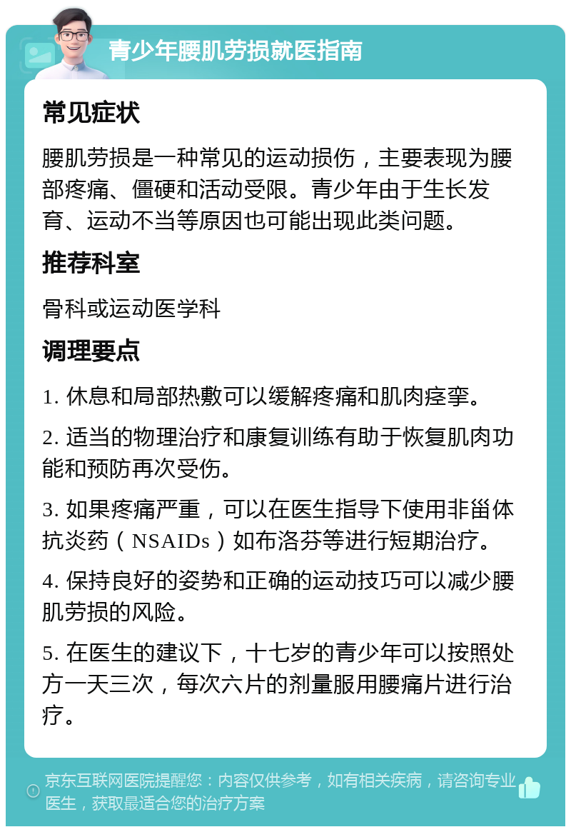 青少年腰肌劳损就医指南 常见症状 腰肌劳损是一种常见的运动损伤，主要表现为腰部疼痛、僵硬和活动受限。青少年由于生长发育、运动不当等原因也可能出现此类问题。 推荐科室 骨科或运动医学科 调理要点 1. 休息和局部热敷可以缓解疼痛和肌肉痉挛。 2. 适当的物理治疗和康复训练有助于恢复肌肉功能和预防再次受伤。 3. 如果疼痛严重，可以在医生指导下使用非甾体抗炎药（NSAIDs）如布洛芬等进行短期治疗。 4. 保持良好的姿势和正确的运动技巧可以减少腰肌劳损的风险。 5. 在医生的建议下，十七岁的青少年可以按照处方一天三次，每次六片的剂量服用腰痛片进行治疗。