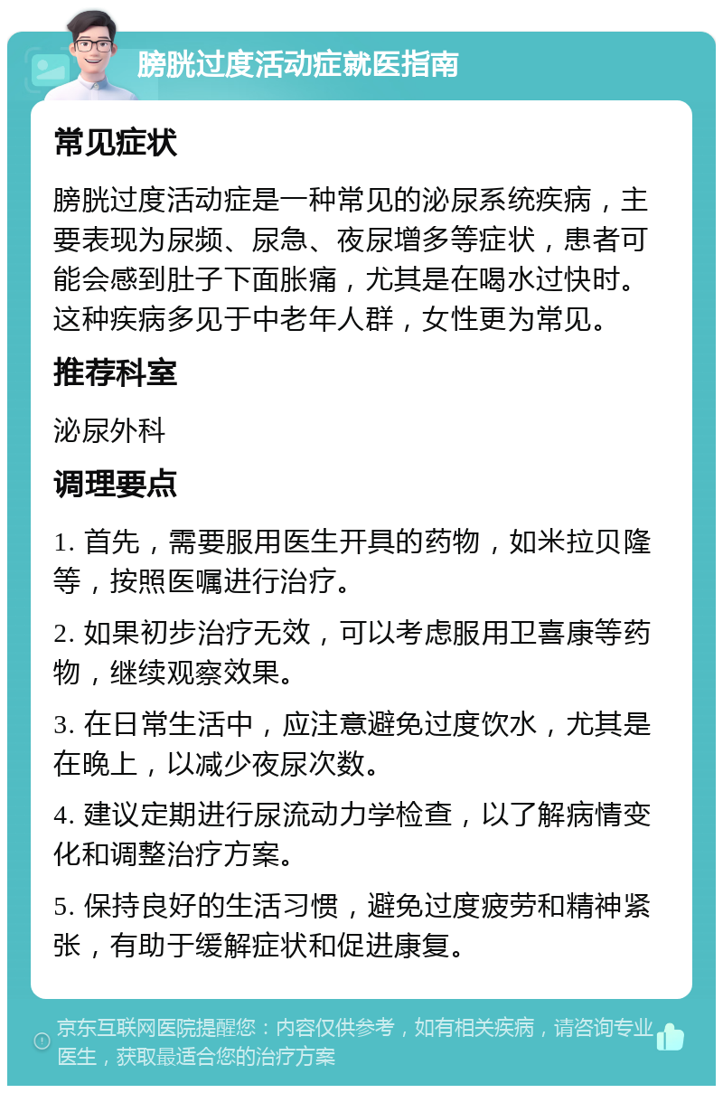 膀胱过度活动症就医指南 常见症状 膀胱过度活动症是一种常见的泌尿系统疾病，主要表现为尿频、尿急、夜尿增多等症状，患者可能会感到肚子下面胀痛，尤其是在喝水过快时。这种疾病多见于中老年人群，女性更为常见。 推荐科室 泌尿外科 调理要点 1. 首先，需要服用医生开具的药物，如米拉贝隆等，按照医嘱进行治疗。 2. 如果初步治疗无效，可以考虑服用卫喜康等药物，继续观察效果。 3. 在日常生活中，应注意避免过度饮水，尤其是在晚上，以减少夜尿次数。 4. 建议定期进行尿流动力学检查，以了解病情变化和调整治疗方案。 5. 保持良好的生活习惯，避免过度疲劳和精神紧张，有助于缓解症状和促进康复。